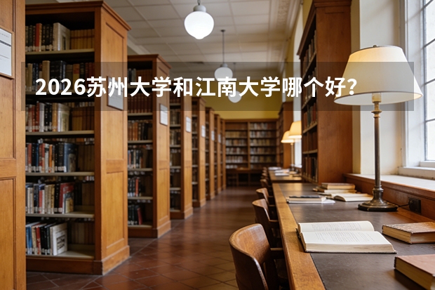 2026苏州大学和江南大学哪个好？江苏211对比，分数、专业、校园生活