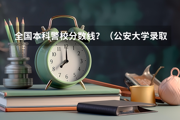 全国本科警校分数线？（公安大学录取分数线）