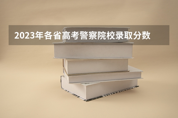 2023年各省高考警察院校录取分数线一览表（公安大学录取分数线）
