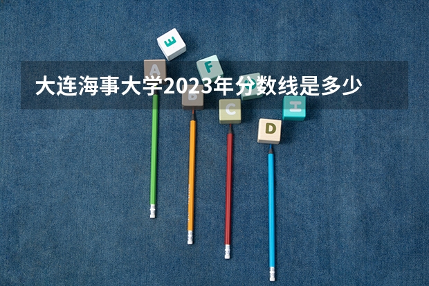 大连海事大学2023年分数线是多少？