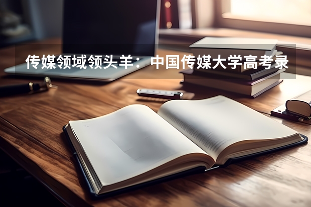 传媒领域领头羊：中国传媒大学高考录取分数线及位次公布（国内传媒类大学排名）