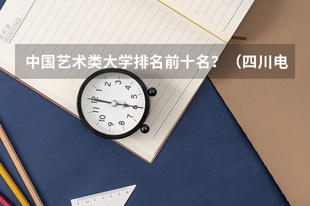中国艺术类大学排名前十名？（四川电影电视学院排名）