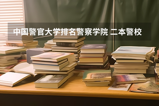 中国警官大学排名警察学院 二本警校排名一览表