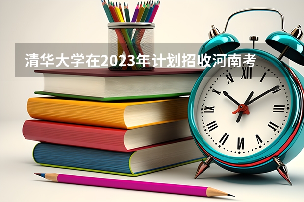 清华大学在2023年计划招收河南考生的名额有多少？