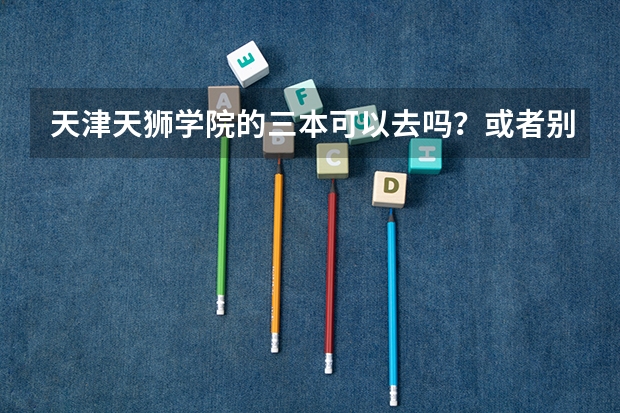 天津天狮学院的三本可以去吗？或者别的学校，我要真实答案