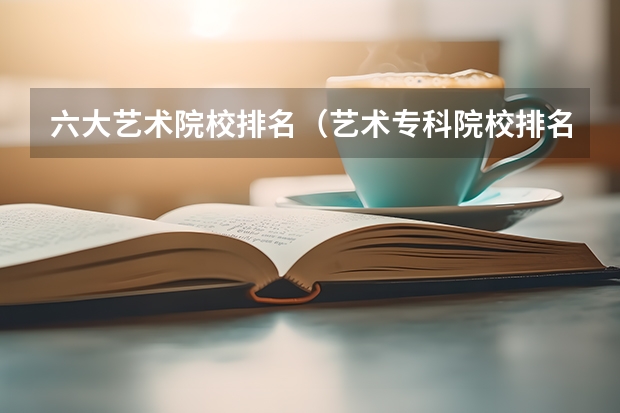 六大艺术院校排名（艺术专科院校排名）