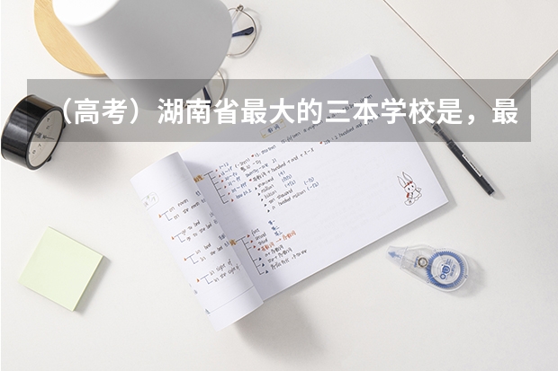 （高考）湖南省最大的三本学校是，最好的是哪个，三本的学费比二本多好多，是乱收吗