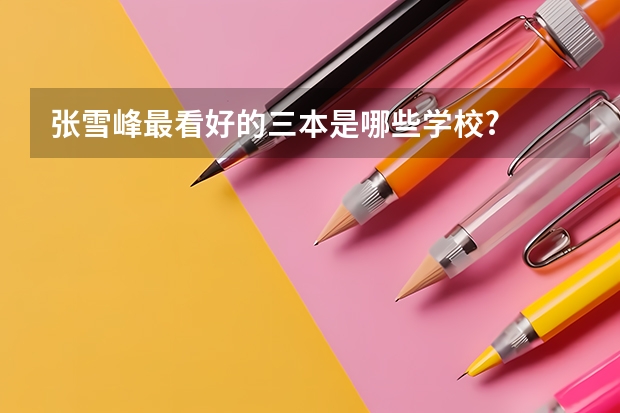 张雪峰最看好的三本是哪些学校?