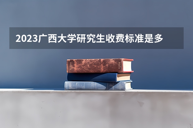 2023广西大学研究生收费标准是多少？学制几年？