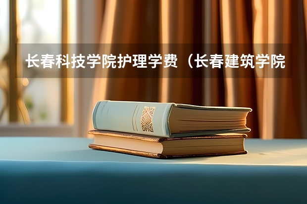 长春科技学院护理学费（长春建筑学院护理专升本学费）